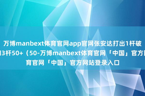 万博manbext体育官网app官网张安达打出1杆破百（137）和3杆50+（50-万博manbext体育官网「中国」官方网站登录入口