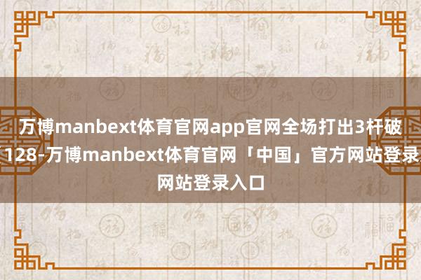 万博manbext体育官网app官网全场打出3杆破百（128-万博manbext体育官网「中国」官方网站登录入口