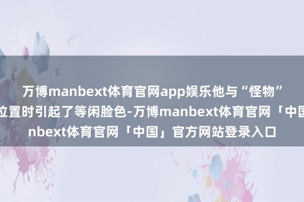 万博manbext体育官网app娱乐他与“怪物”井上尚弥在争夺榜首位置时引起了等闲脸色-万博manbext体育官网「中国」官方网站登录入口