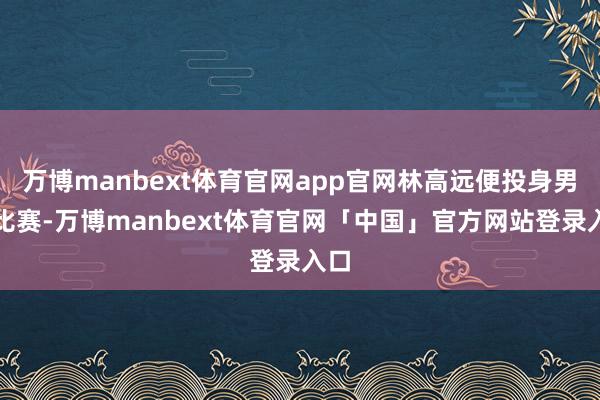 万博manbext体育官网app官网林高远便投身男团比赛-万博manbext体育官网「中国」官方网站登录入口