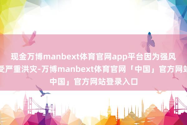 现金万博manbext体育官网app平台因为强风暴天气遭受严重洪灾-万博manbext体育官网「中国」官方网站登录入口