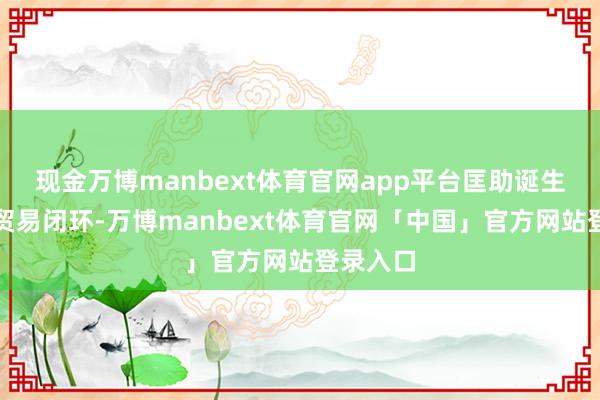 现金万博manbext体育官网app平台匡助诞生者扫尾贸易闭环-万博manbext体育官网「中国」官方网站登录入口