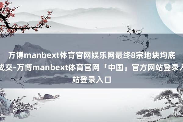 万博manbext体育官网娱乐网最终8宗地块均底价成交-万博manbext体育官网「中国」官方网站登录入口