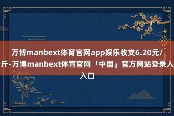 万博manbext体育官网app娱乐收支6.20元/公斤-万博manbext体育官网「中国」官方网站登录入口